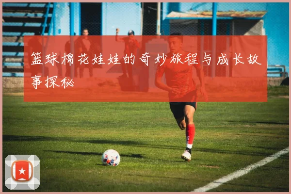 篮球棉花娃娃的奇妙旅程与成长故事探秘