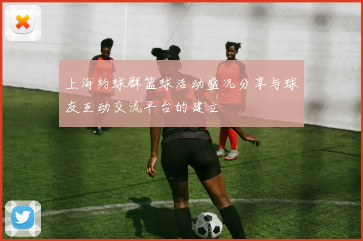 上海约球群篮球活动盛况分享与球友互动交流平台的建立