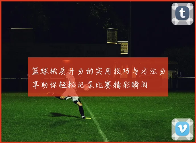 篮球纸质计分的实用技巧与方法分享助你轻松记录比赛精彩瞬间