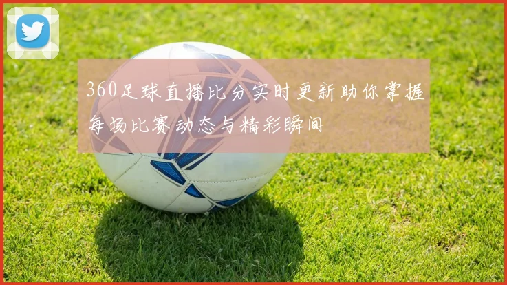 360足球直播比分实时更新助你掌握每场比赛动态与精彩瞬间