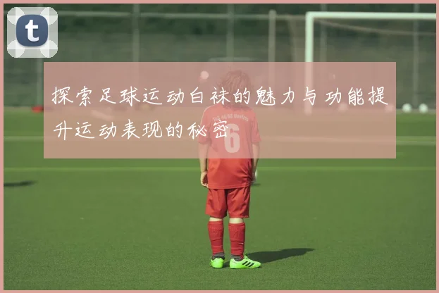 探索足球运动白袜的魅力与功能提升运动表现的秘密