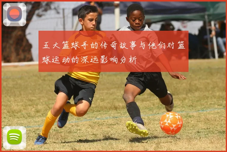 五大篮球手的传奇故事与他们对篮球运动的深远影响分析