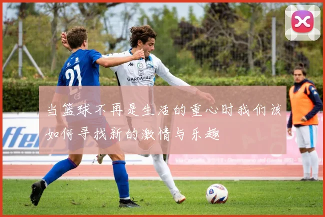 当篮球不再是生活的重心时我们该如何寻找新的激情与乐趣