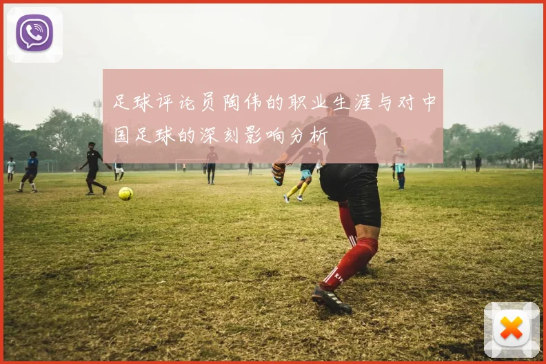 足球评论员陶伟的职业生涯与对中国足球的深刻影响分析