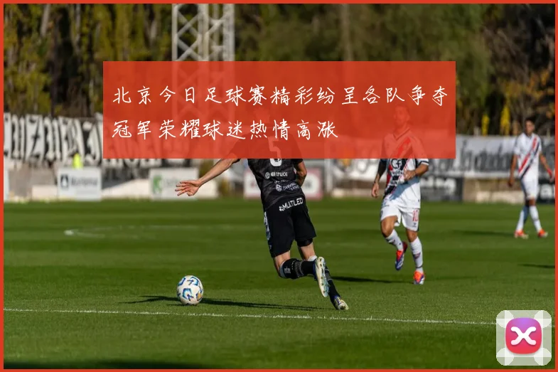 北京今日足球赛精彩纷呈各队争夺冠军荣耀球迷热情高涨