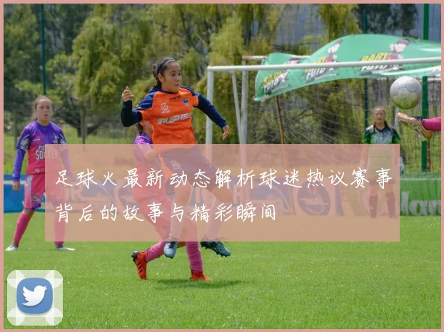 足球火最新动态解析球迷热议赛事背后的故事与精彩瞬间