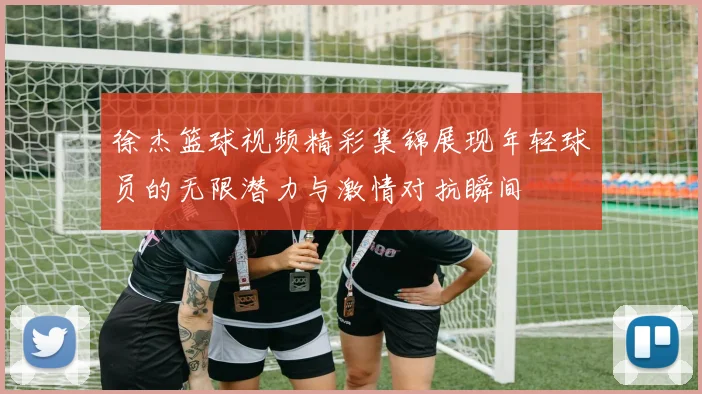 徐杰篮球视频精彩集锦展现年轻球员的无限潜力与激情对抗瞬间