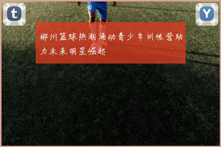郴州篮球热潮涌动青少年训练营助力未来明星崛起